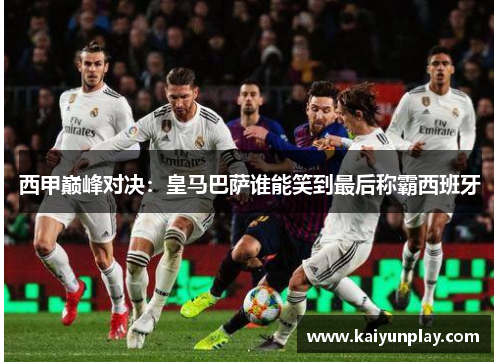 西甲巅峰对决：皇马巴萨谁能笑到最后称霸西班牙